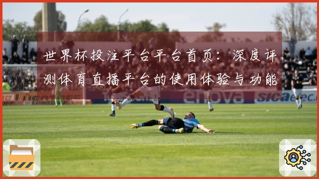 世界杯投注平台平台首页：深度评测体育直播平台的使用体验与功能优势