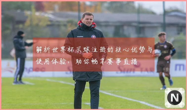 解析世界杯买球注册的核心优势与使用体验，助你畅享赛事直播