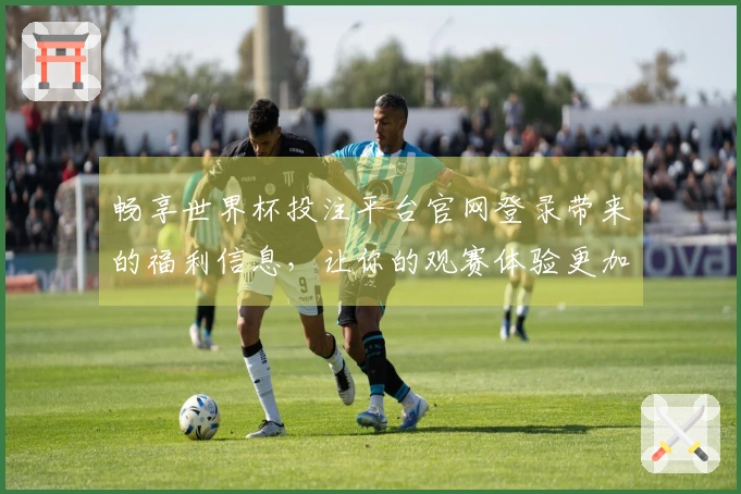 畅享世界杯投注平台官网登录带来的福利信息，让你的观赛体验更加丰富多彩