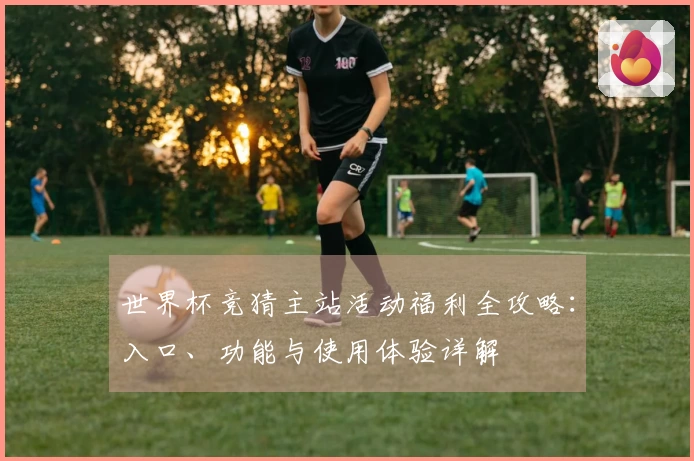 世界杯竞猜主站活动福利全攻略：入口、功能与使用体验详解